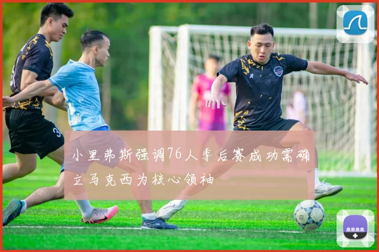 小里弗斯强调76人季后赛成功需确立马克西为核心领袖