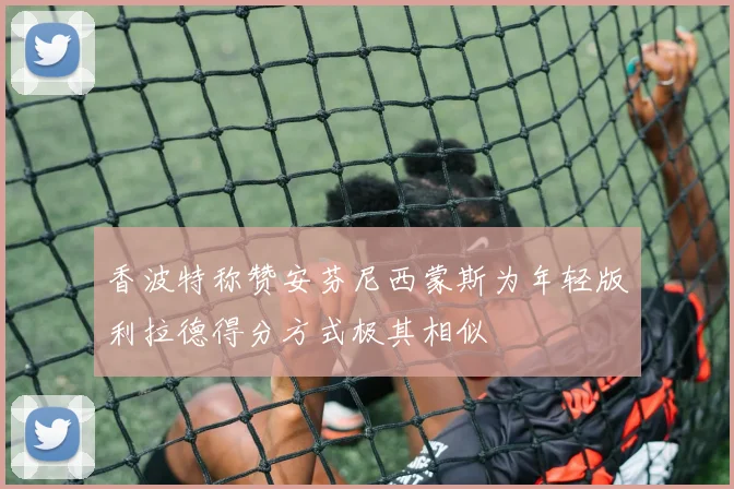 香波特称赞安芬尼西蒙斯为年轻版利拉德得分方式极其相似