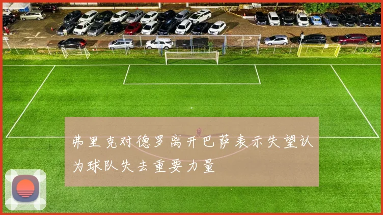 弗里克对德罗离开巴萨表示失望认为球队失去重要力量
