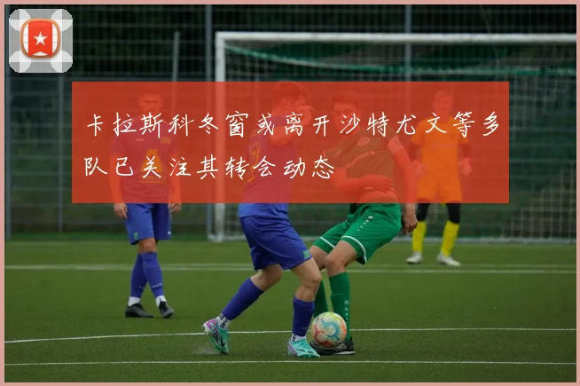 卡拉斯科冬窗或离开沙特尤文等多队已关注其转会动态