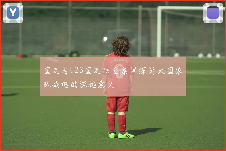国足与U23国足联合集训探讨大国家队战略的深远意义