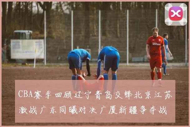 CBA赛季回顾辽宁青岛交锋北京江苏激战广东同曦对决广厦新疆争夺战精彩纷呈