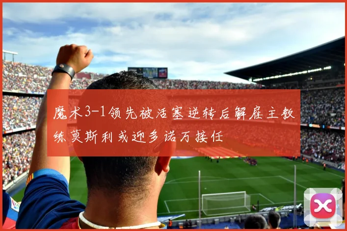 魔术3-1领先被活塞逆转后解雇主教练莫斯利或迎多诺万接任