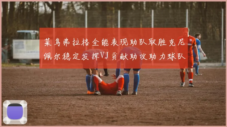 菜鸟弗拉格全能表现助队取胜克尼佩尔稳定发挥VJ贡献助攻助力球队进攻