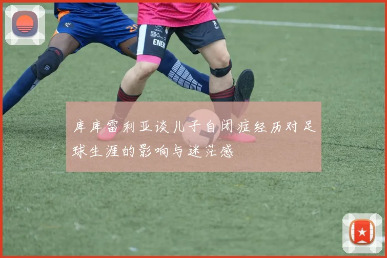 库库雷利亚谈儿子自闭症经历对足球生涯的影响与迷茫感
