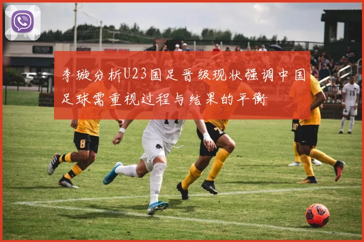 李璇分析U23国足晋级现状强调中国足球需重视过程与结果的平衡