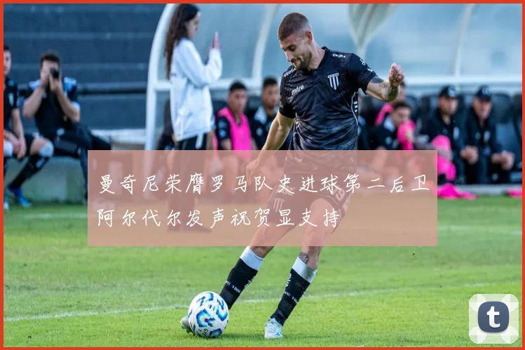 曼奇尼荣膺罗马队史进球第二后卫阿尔代尔发声祝贺显支持
