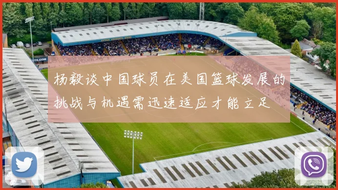 杨毅谈中国球员在美国篮球发展的挑战与机遇需迅速适应才能立足
