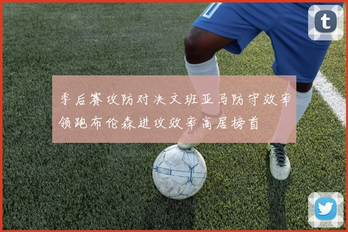 季后赛攻防对决文班亚马防守效率领跑布伦森进攻效率高居榜首